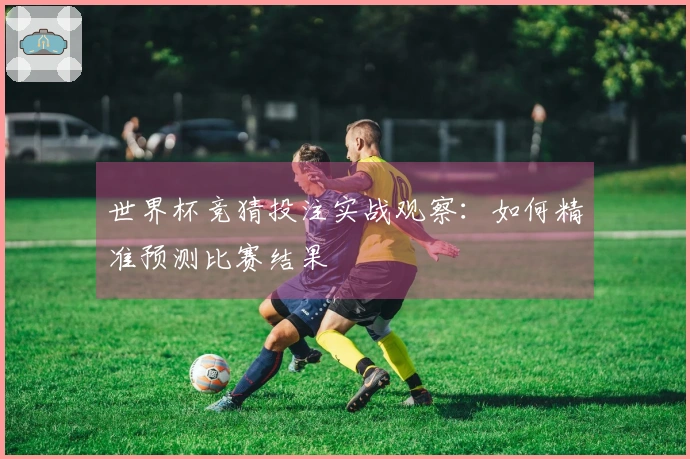 世界杯竞猜投注实战观察：如何精准预测比赛结果