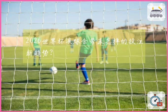 2026世界杯滚球会带来怎样的投注新趋势？