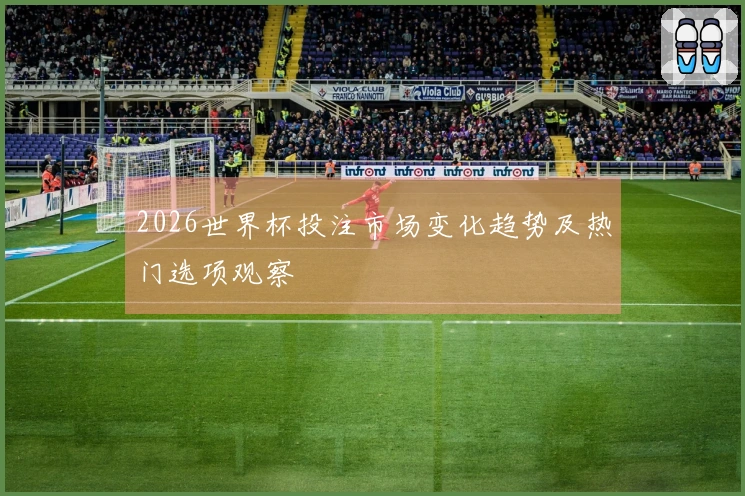 2026世界杯投注市场变化趋势及热门选项观察